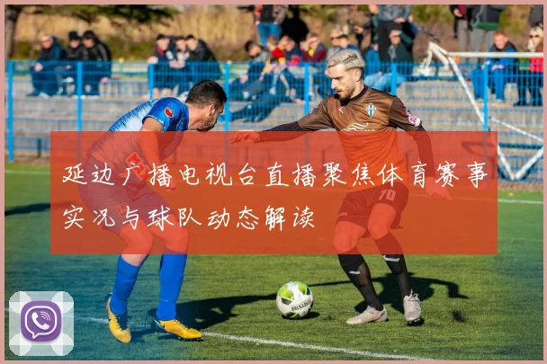 延边广播电视台直播聚焦体育赛事实况与球队动态解读
