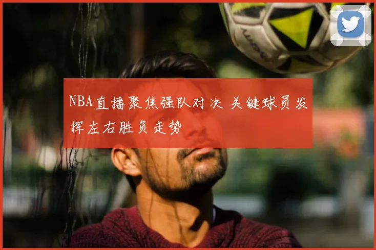 NBA直播聚焦强队对决 关键球员发挥左右胜负走势